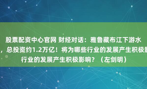 股票配资中心官网 财经对话：雅鲁藏布江下游水电工程正式开工，总投资约1.2万亿！将为哪些行业的发展产生积极影响？（左剑明）