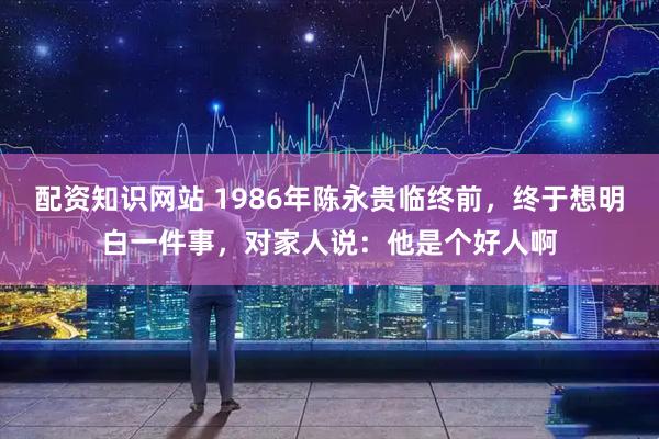 配资知识网站 1986年陈永贵临终前，终于想明白一件事，对家人说：他是个好人啊