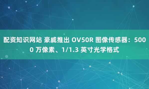 配资知识网站 豪威推出 OV50R 图像传感器：5000 万像素、1/1.3 英寸光学格式