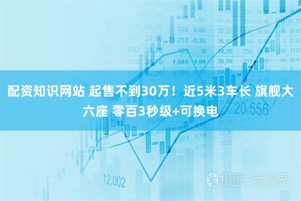 配资知识网站 起售不到30万！近5米3车长 旗舰大六座 零百3秒级+可换电