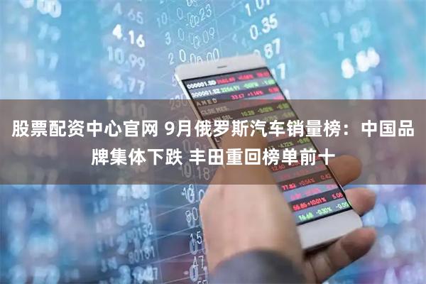 股票配资中心官网 9月俄罗斯汽车销量榜：中国品牌集体下跌 丰田重回榜单前十