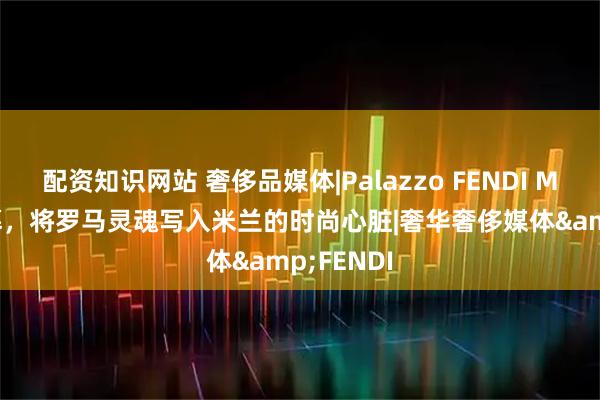 配资知识网站 奢侈品媒体|Palazzo FENDI Milano启幕，将罗马灵魂写入米兰的时尚心脏|奢华奢侈媒体&FENDI