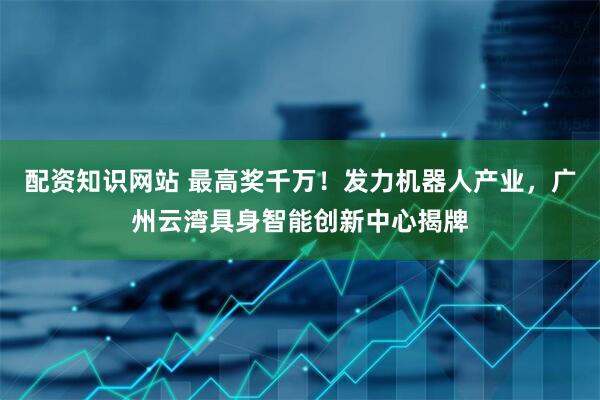 配资知识网站 最高奖千万！发力机器人产业，广州云湾具身智能创新中心揭牌