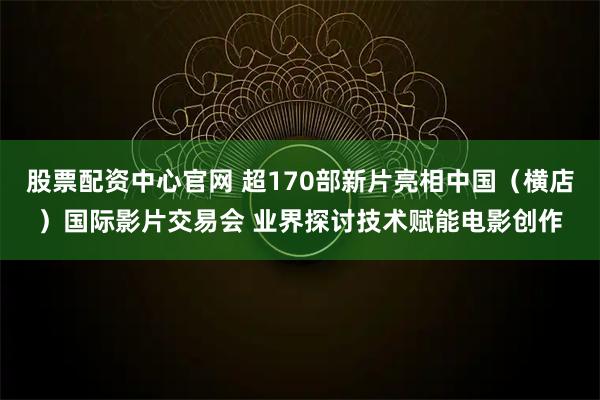 股票配资中心官网 超170部新片亮相中国（横店）国际影片交易会 业界探讨技术赋能电影创作