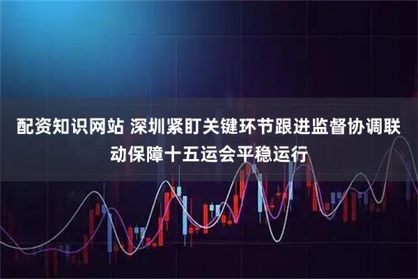 配资知识网站 深圳紧盯关键环节跟进监督协调联动保障十五运会平稳运行