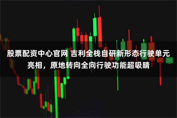 股票配资中心官网 吉利全栈自研新形态行驶单元亮相,原地转向全向行驶功能超吸睛