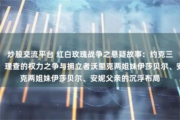 炒股交流平台 红白玫瑰战争之悬疑故事:约克三兄弟爱德华、乔治、理查的权力之争与拥立者沃里克两姐妹伊莎贝尔、安妮父亲的沉浮布局