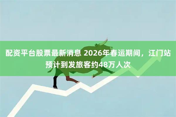 配资平台股票最新消息 2026年春运期间，江门站预计到发旅客约48万人次