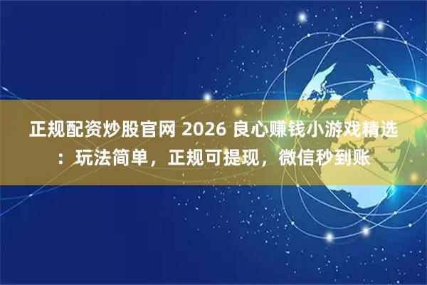正规配资炒股官网 2026 良心赚钱小游戏精选：玩法简单，正规可提现，微信秒到账