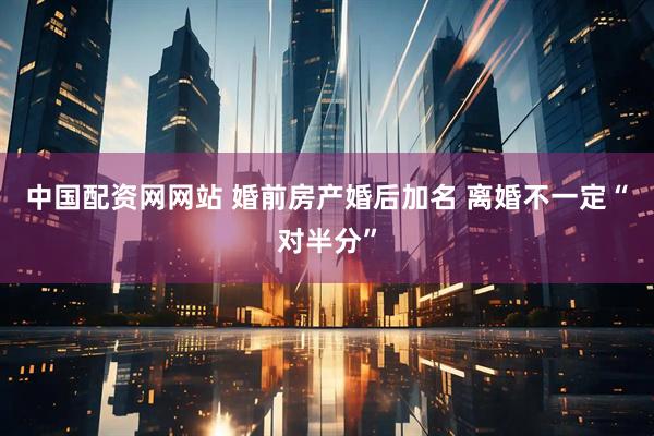 中国配资网网站 婚前房产婚后加名 离婚不一定“对半分”