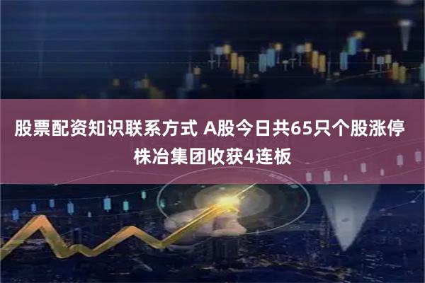 股票配资知识联系方式 A股今日共65只个股涨停 株冶集团收获4连板