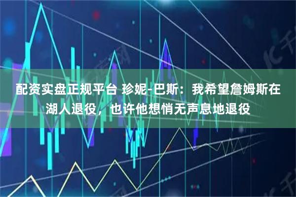 配资实盘正规平台 珍妮-巴斯：我希望詹姆斯在湖人退役，也许他想悄无声息地退役