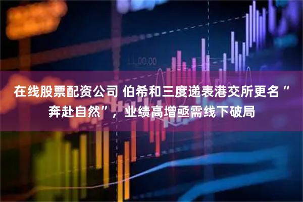在线股票配资公司 伯希和三度递表港交所更名“奔赴自然”，业绩高增亟需线下破局