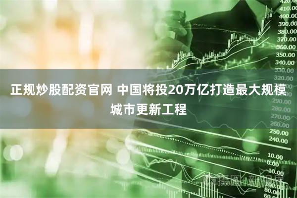 正规炒股配资官网 中国将投20万亿打造最大规模城市更新工程