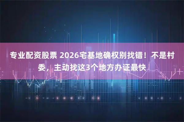 专业配资股票 2026宅基地确权别找错！不是村委，主动找这3个地方办证最快