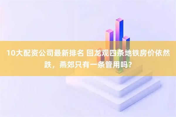 10大配资公司最新排名 回龙观四条地铁房价依然跌，燕郊只有一条管用吗？