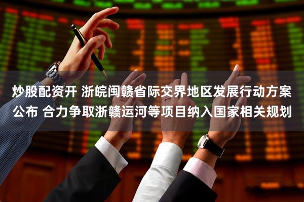 炒股配资开 浙皖闽赣省际交界地区发展行动方案公布 合力争取浙赣运河等项目纳入国家相关规划