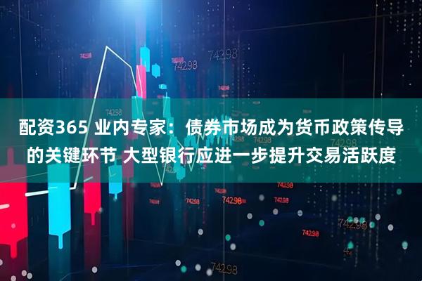 配资365 业内专家：债券市场成为货币政策传导的关键环节 大型银行应进一步提升交易活跃度