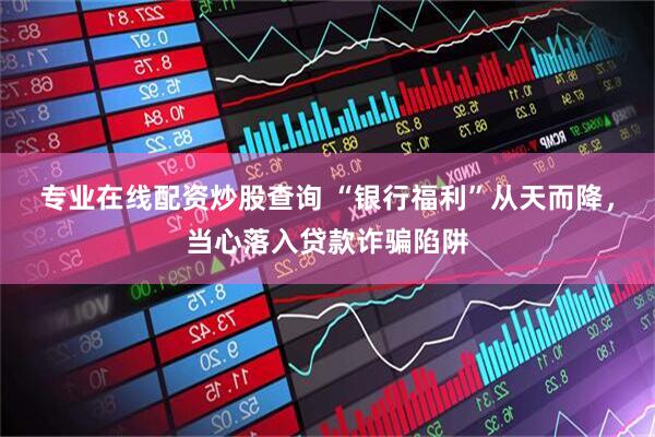 专业在线配资炒股查询 “银行福利”从天而降，当心落入贷款诈骗陷阱