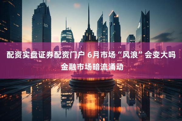 配资实盘证券配资门户 6月市场“风浪”会变大吗 金融市场暗流涌动