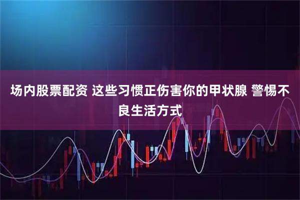 场内股票配资 这些习惯正伤害你的甲状腺 警惕不良生活方式
