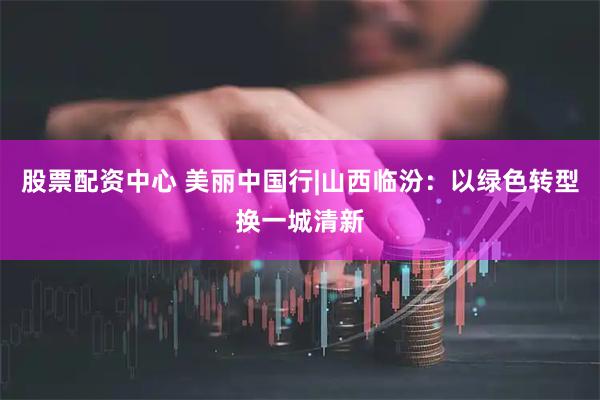 股票配资中心 美丽中国行|山西临汾:以绿色转型换一城清新