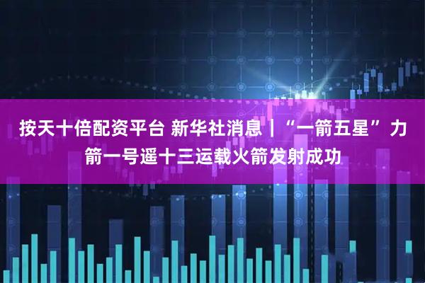 按天十倍配资平台 新华社消息｜“一箭五星” 力箭一号遥十三运载火箭发射成功