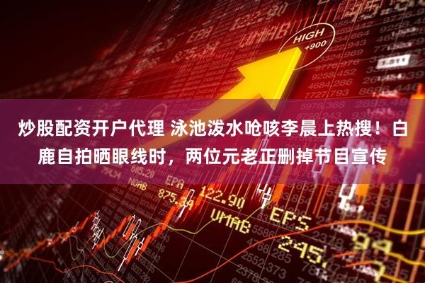 炒股配资开户代理 泳池泼水呛咳李晨上热搜！白鹿自拍晒眼线时，两位元老正删掉节目宣传