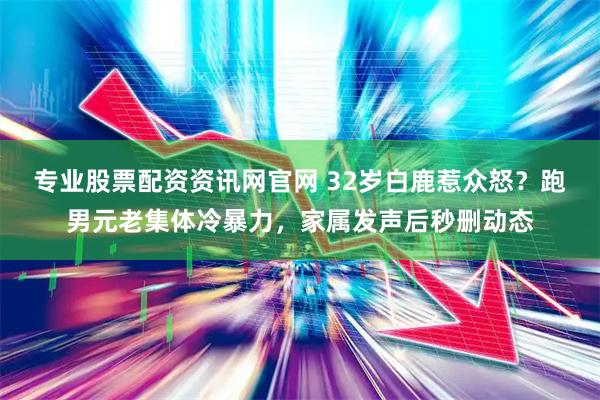 专业股票配资资讯网官网 32岁白鹿惹众怒？跑男元老集体冷暴力，家属发声后秒删动态