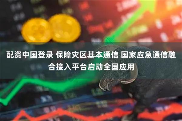 配资中国登录 保障灾区基本通信 国家应急通信融合接入平台启动全国应用