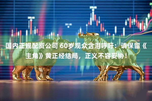 国内正规配资公司 60岁观众含泪呼吁：请保留《主角》黄正经结局，正义不容妥协！